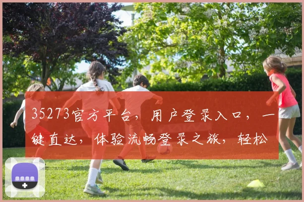 35273官方平台，用户登录入口，一键直达，体验流畅登录之旅，轻松便捷