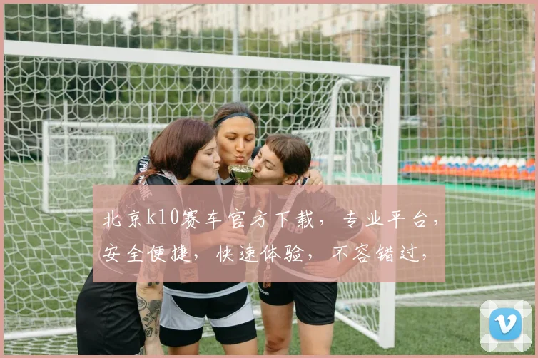 北京k10赛车官方下载，专业平台，安全便捷，快速体验，不容错过，下载即享