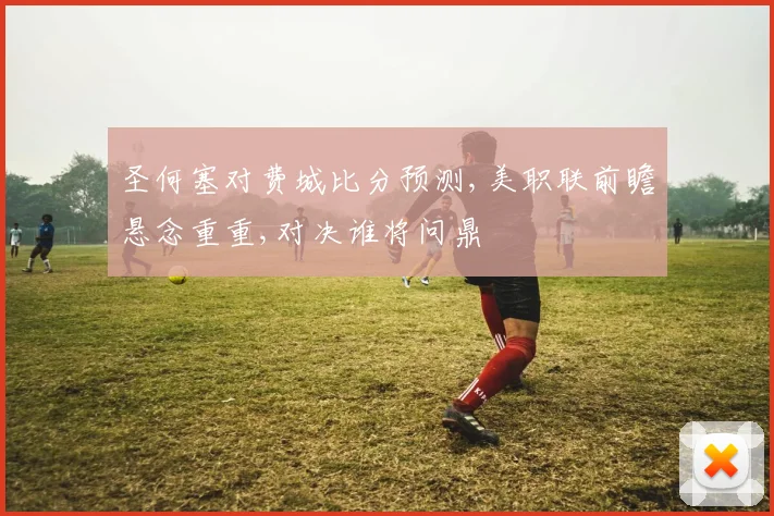 圣何塞对费城比分预测,美职联前瞻悬念重重,对决谁将问鼎